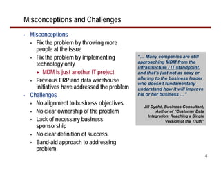 Misconceptions and Challenges
•   Misconceptions
      Fix the problem by throwing more
      people at the issue
      Fix the problem by implementing          “… Many companies are still
      technology only                          approaching MDM from the
                                               infrastructure / IT standpoint,
         MDM is just another IT project        and that’s just not as sexy or
      Previous ERP and data warehouse          alluring to the business leader
                                               who doesn’t fundamentally
      initiatives have addressed the problem   understand how it will improve
•   Challenges                                 his or her business …”

      No alignment to business objectives        Jill Dyché, Business Consultant,
      No clear ownership of the problem                 Author of “Customer Data
                                                    Integration: Reaching a Single
      Lack of necessary business                              Version of the Truth”
      sponsorship
      No clear definition of success
      Band-aid approach to addressing
      problem
                                                                                      4
 