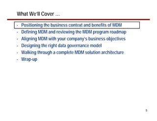 What We’ll Cover …
•   Positioning the business context and benefits of MDM
•   Defining MDM and reviewing the MDM program roadmap
•   Aligning MDM with your company’s business objectives
•   Designing the right data governance model
•   Walking through a complete MDM solution architecture
•   Wrap-up




                                                           5
 