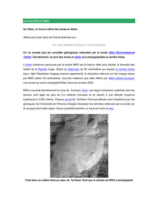 Le 9 mai 2010 à 16h01<br />Sur Mars, on trouve même des dunes en étoile...<br />Retrouvez toute l'actu de Futura-Sciences sur : <br />Par Jean-Baptiste Feldmann, Futura-Sciences <br />On ne compte plus les curiosités géologiques observées par la sonde Mars Reconnaissance Orbiter. Dernièrement, ce sont des dunes en étoile qu'a photographiées la caméra Hirise. <br />L'orbite martienne parcourue par la sonde MRO est le balcon idéal pour étudier la diversité des reliefs de la Planète rouge. Grâce au télescope de 50 centimètres qui équipe la caméra Hirize (pour High Resolution imaging science experiment), la résolution obtenue sur les images prises par MRO atteint 30 centimètres, cinq fois meilleure que celle offerte par Mars Global Surveyor, une sonde qui avait cartographié Mars dans les années 2000. <br />MRO a survolé dernièrement la zone de Tyrrhena Terra, une région fortement cratérisée dont les terrains sont âgés de plus de 3,5 milliards d'années et se situent à une altitude moyenne supérieure à 3.000 mètres. Chaque survol de Tyrrhena Terra est attendu avec impatience par les géologues de l'Université de l'Arizona chargés d'analyser les données obtenues par la sonde car ils soupçonnent cette région d'avoir possédé autrefois un sous-sol riche en eau. <br />C'est dans ce cratère situé au cœur de Tyrrhena Terra que la caméra de MRO a photographié des dunes en étoile. Une découverte fortuite au cours d'un survol destiné à des recherches minéralogiques. Crédit Nasa/JPL/University of Arizona<br />Là où le vent sculpte les dunes <br />Dans Tyrrhena Terra, on peut retrouver des preuves d'un passé humide grâce aux cratères d'impact qui ont mis à nu des zones riches en argiles, des minéraux qui ne peuvent se former qu'en présence d'eau. Pour étudier la minéralogie de la surface martienne et rechercher ces argiles, MRO dispose du spectromètre Crism (pour Compact Reconnaissance Imaging Spectrometer for Mars). <br />Mais c'est une autre curiosité qui attendait les chercheurs lors du survol de la région effectué le 15 mars : la caméra Hirize a photographié un bel ensemble de dunes en étoile au fond d'un cratère. Comme sur Terre (dans les déserts du Sahara oriental ou celui de Badain Jaran en Chine), ces dunes ressemblent à de petites pyramides. <br />Elles se forment sous l'action de vents qui soufflent dans différentes directions et déplacent un sable composé de basalte. Au pied des dunes on remarque la présence de monticules qui trahissent de petites avalanches de sable sur les pentes. Ces dunes sont le fruit d'une activité éolienne toujours en cours sur la Planète rouge, où les vents sont également à l'origine de grandes tempêtes.<br />Gros plan sur les dunes en étoile ; sur Mars comme sur Terre, elles résultent de l'action de vents multidirectionnels. Crédit Nasa/JPL/University of Arizona <br />