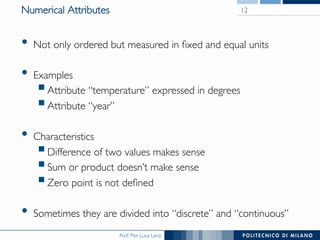 Prof. Pier Luca Lanzi	

Numerical Attributes	

•  Not only ordered but measured in ﬁxed and equal units	

•  Examples	

§ Attribute “temperature” expressed in degrees	

§ Attribute “year”	

•  Characteristics	

§ Difference of two values makes sense	

§ Sum or product doesn’t make sense	

§ Zero point is not deﬁned	

•  Sometimes they are divided into “discrete” and “continuous”	

12	

 