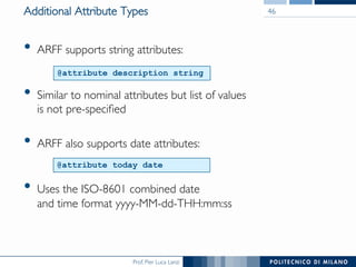 Prof. Pier Luca Lanzi	

Additional Attribute Types	

•  ARFF supports string attributes:

	

•  Similar to nominal attributes but list of values 
is not pre-speciﬁed	

•  ARFF also supports date attributes:

	

•  Uses the ISO-8601 combined date 
and time format yyyy-MM-dd-THH:mm:ss	

46	

@attribute description string
@attribute today date
 