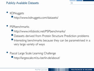 Prof. Pier Luca Lanzi	

Publicly Available Datasets	

•  KDNuggets 	

§ http://www.kdnuggets.com/datasets/	

•  PSPbenchmarks	

§ http://www.infobiotic.net/PSPbenchmarks/	

§ Datasets derived from Protein Structure Prediction problems	

§ Interesting benchmarks because they can be parametrised in a
very large variety of ways	

•  Pascal Large Scale Learning Challenge	

§ http://largescale.ml.tu-berlin.de/about/	

55	

 