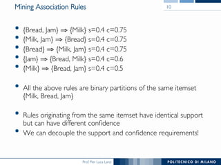 Prof. Pier Luca Lanzi
Mining Association Rules
•  {Bread, Jam} ⇒ {Milk} s=0.4 c=0.75
•  {Milk, Jam} ⇒ {Bread} s=0.4 c=0.75
•  {Bread} ⇒ {Milk, Jam} s=0.4 c=0.75
•  {Jam} ⇒ {Bread, Milk} s=0.4 c=0.6
•  {Milk} ⇒ {Bread, Jam} s=0.4 c=0.5
•  All the above rules are binary partitions of the same itemset!
{Milk, Bread, Jam}
•  Rules originating from the same itemset have identical support
but can have different conﬁdence
•  We can decouple the support and conﬁdence requirements!
10
 