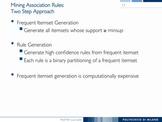 Prof. Pier Luca Lanzi
Mining Association Rules:!
Two Step Approach
•  Frequent Itemset Generation
! Generate all itemsets whose support ≥ minsup
•  Rule Generation
! Generate high conﬁdence rules from frequent itemset
! Each rule is a binary partitioning of a frequent itemset
•  Frequent itemset generation is computationally expensive
11
 