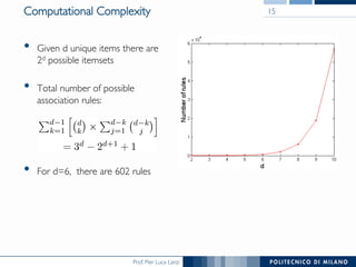 Prof. Pier Luca Lanzi
Computational Complexity
•  Given d unique items there are
2d possible itemsets
•  Total number of possible
association rules:
•  For d=6, there are 602 rules
15
 
