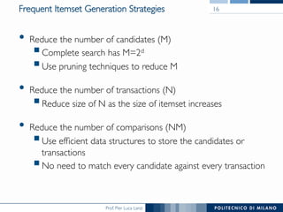Prof. Pier Luca Lanzi
Frequent Itemset Generation Strategies
•  Reduce the number of candidates (M)
! Complete search has M=2d
! Use pruning techniques to reduce M
•  Reduce the number of transactions (N)
! Reduce size of N as the size of itemset increases
•  Reduce the number of comparisons (NM)
! Use efﬁcient data structures to store the candidates or
transactions
! No need to match every candidate against every transaction
16
 