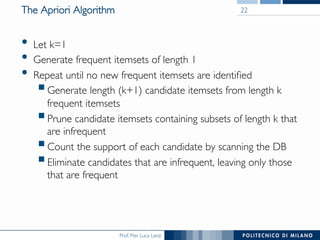 Prof. Pier Luca Lanzi
The Apriori Algorithm
•  Let k=1
•  Generate frequent itemsets of length 1
•  Repeat until no new frequent itemsets are identiﬁed
! Generate length (k+1) candidate itemsets from length k
frequent itemsets
! Prune candidate itemsets containing subsets of length k that
are infrequent
! Count the support of each candidate by scanning the DB
! Eliminate candidates that are infrequent, leaving only those
that are frequent
22
 