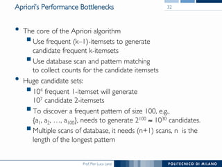 Prof. Pier Luca Lanzi
Apriori’s Performance Bottlenecks
•  The core of the Apriori algorithm
! Use frequent (k–1)-itemsets to generate !
candidate frequent k-itemsets
! Use database scan and pattern matching!
to collect counts for the candidate itemsets
•  Huge candidate sets:
! 104 frequent 1-itemset will generate !
107 candidate 2-itemsets
! To discover a frequent pattern of size 100, e.g., !
{a1, a2, …, a100}, needs to generate 2100 ≈ 1030 candidates.
! Multiple scans of database, it needs (n+1) scans, n is the
length of the longest pattern
32
 