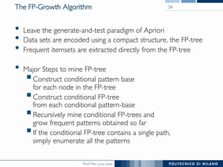Prof. Pier Luca Lanzi
The FP-Growth Algorithm
•  Leave the generate-and-test paradigm of Apriori
•  Data sets are encoded using a compact structure, the FP-tree
•  Frequent itemsets are extracted directly from the FP-tree
•  Major Steps to mine FP-tree
! Construct conditional pattern base !
for each node in the FP-tree
! Construct conditional FP-tree !
from each conditional pattern-base
! Recursively mine conditional FP-trees and !
grow frequent patterns obtained so far
! If the conditional FP-tree contains a single path, !
simply enumerate all the patterns
34
 