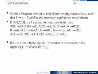 Prof. Pier Luca Lanzi
Rule Generation
•  Given a frequent itemset L, ﬁnd all non-empty subsets f ⊂ L such
that f → L – f satisﬁes the minimum conﬁdence requirement
•  If {A,B,C,D} is a frequent itemset, candidate rules:!
ABC →D, ABD →C, ACD →B, BCD →A, A →BCD, !
B →ACD, C →ABD, D →ABC, AB →CD, AC → BD, !
AD → BC, BC →AD, BD →AC, CD →AB !
•  If |L| = k, then there are 2k – 2 candidate association rules
(ignoring L → ∅ and ∅ → L)
39
 