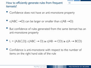 Prof. Pier Luca Lanzi
How to efﬁciently generate rules from frequent
itemsets?
•  Conﬁdence does not have an anti-monotone property
•  c(ABC →D) can be larger or smaller than c(AB →D)
•  But conﬁdence of rules generated from the same itemset has an
anti-monotone property
•  L = {A,B,C,D}: c(ABC → D) ≥ c(AB → CD) ≥ c(A → BCD)
•  Conﬁdence is anti-monotone with respect to the number of
items on the right hand side of the rule
40
 