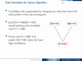 Prof. Pier Luca Lanzi
Rule Generation for Apriori Algorithm
•  Candidate rule is generated by merging two rules that share the
same preﬁx in the rule consequent
•  join(CD=>AB,BD=>AC)!
would produce the candidate!
rule D => ABC
•  Prune rule D=>ABC if its!
subset AD=>BC does not have!
high conﬁdence
BD=>ACCD=>AB
D=>ABC
42
 