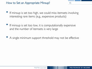 Prof. Pier Luca Lanzi
How to Set an Appropriate Minsup?
•  If minsup is set too high, we could miss itemsets involving
interesting rare items (e.g., expensive products)
•  If minsup is set too low, it is computationally expensive !
and the number of itemsets is very large
•  A single minimum support threshold may not be effective
45
 