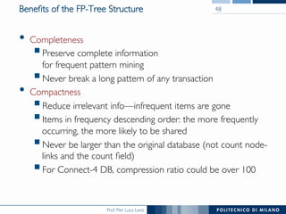 Prof. Pier Luca Lanzi
Beneﬁts of the FP-Tree Structure
•  Completeness
! Preserve complete information !
for frequent pattern mining
! Never break a long pattern of any transaction
•  Compactness
! Reduce irrelevant info—infrequent items are gone
! Items in frequency descending order: the more frequently
occurring, the more likely to be shared
! Never be larger than the original database (not count node-
links and the count ﬁeld)
! For Connect-4 DB, compression ratio could be over 100
48
 