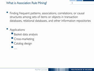 Prof. Pier Luca Lanzi
What is Association Rule Mining?
•  Finding frequent patterns, associations, correlations, or causal
structures among sets of items or objects in transaction
databases, relational databases, and other information repositories
•  Applications
! Basket data analysis
! Cross-marketing
! Catalog design
! …
5
 