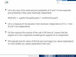 Prof. Pier Luca Lanzi
Lift
•  Lift is the ratio of the observed joint probability of X and Y to the expected
joint probability if they were statistically independent,!
!
lift(X⇒Y) = sup(XUY)/sup(X)sup(Y) = conf(X⇒Y)/sup(Y)
•  Lift is a measure of the deviation from stochastic independence (if it is 1 then
X and Y are independent)
•  Lift also measure the surprise of the rule. A lift close to 1means that the
support of a rule is expected considering the supports of its components.
•  We typically look for values of lift that are much larger (i.e., above expectation)
or much smaller (i.e., below expectation) than one.
51
 