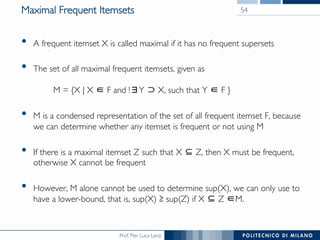 Prof. Pier Luca Lanzi
Maximal Frequent Itemsets
•  A frequent itemset X is called maximal if it has no frequent supersets
•  The set of all maximal frequent itemsets, given as!
!
M = {X | X F and ! Y X, such that Y F }
•  M is a condensed representation of the set of all frequent itemset F, because
we can determine whether any itemset is frequent or not using M
•  If there is a maximal itemset Z such that X Z, then X must be frequent,
otherwise X cannot be frequent
•  However, M alone cannot be used to determine sup(X), we can only use to
have a lower-bound, that is, sup(X) sup(Z) if X Z M.
54
 