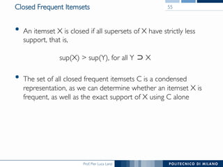 Prof. Pier Luca Lanzi
Closed Frequent Itemsets
•  An itemset X is closed if all supersets of X have strictly less
support, that is,!
!
sup(X) > sup(Y), for all Y X
•  The set of all closed frequent itemsets C is a condensed
representation, as we can determine whether an itemset X is
frequent, as well as the exact support of X using C alone
55
 