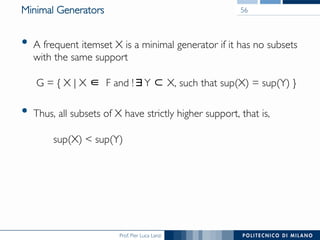 Prof. Pier Luca Lanzi
Minimal Generators
•  A frequent itemset X is a minimal generator if it has no subsets
with the same support!
!
G = { X | X F and ! Y X, such that sup(X) = sup(Y) }
•  Thus, all subsets of X have strictly higher support, that is, !
!
sup(X) < sup(Y)
56
 