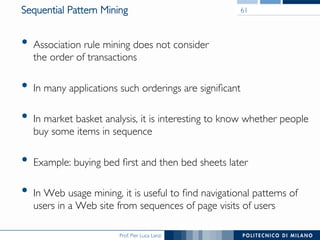 Prof. Pier Luca Lanzi
Sequential Pattern Mining
•  Association rule mining does not consider !
the order of transactions
•  In many applications such orderings are signiﬁcant
•  In market basket analysis, it is interesting to know whether people
buy some items in sequence
•  Example: buying bed ﬁrst and then bed sheets later
•  In Web usage mining, it is useful to ﬁnd navigational patterns of
users in a Web site from sequences of page visits of users
61
 
