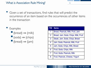 Prof. Pier Luca Lanzi
What is Association Rule Mining?
•  Given a set of transactions, ﬁnd rules that will predict the
occurrence of an item based on the occurrences of other items
in the transaction
•  Examples
! {bread} ⇒ {milk}
! {soda} ⇒ {chips}
! {bread} ⇒ {jam}
TID Items
1 Bread, Peanuts, Milk, Fruit, Jam
2 Bread, Jam, Soda, Chips, Milk, Fruit
3 Steak, Jam, Soda, Chips, Bread
4 Jam, Soda, Peanuts, Milk, Fruit
5 Jam, Soda, Chips, Milk, Bread
6 Fruit, Soda, Chips, Milk
7 Fruit, Soda, Peanuts, Milk
8 Fruit, Peanuts, Cheese, Yogurt
6
 