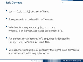 Prof. Pier Luca Lanzi
Basic Concepts
•  Let I = {i1, i2, …, im} be a set of items.
•  A sequence is an ordered list of itemsets.
•  We denote a sequence s by 〈a1, a2, …, ar〉, !
where ai is an itemset, also called an element of s.
•  An element (or an itemset) of a sequence is denoted by !
{x1, x2, …, xk}, where xj ∈ I is an item.
•  We assume without loss of generality that items in an element of
a sequence are in lexicographic order
63
 