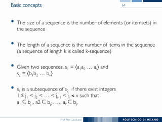 Prof. Pier Luca Lanzi
Basic concepts
•  The size of a sequence is the number of elements (or itemsets) in
the sequence
•  The length of a sequence is the number of items in the sequence!
(a sequence of length k is called k-sequence)
•  Given two sequences, s1 = 〈a1a2 … ar〉 and !
s2 = 〈b1b2 … bv〉
•  s1 is a subsequence of s2 if there exist integers !
1 j1 < j2 < … < jr-1 < jr ≤ v such that !
a1 ⊆ bj1, a2 ⊆ bj2, …, ar ⊆ bjr
64
 
