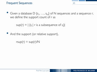 Prof. Pier Luca Lanzi
Frequent Sequences
•  Given a database D {s1, …, sN} of N sequences and a sequence r,
we deﬁne the support count of r as!
!
sup(r) = | {si | r is a subsequence of si}|
•  And the support (or relative support), !
!
rsup(r) = sup(r)/N
65
 