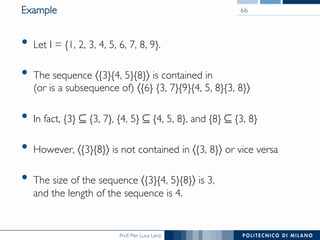 Prof. Pier Luca Lanzi
Example
•  Let I = {1, 2, 3, 4, 5, 6, 7, 8, 9}.
•  The sequence 〈{3}{4, 5}{8}〉 is contained in !
(or is a subsequence of) 〈{6} {3, 7}{9}{4, 5, 8}{3, 8}〉
•  In fact, {3} ⊆ {3, 7}, {4, 5} ⊆ {4, 5, 8}, and {8} ⊆ {3, 8}
•  However, 〈{3}{8}〉 is not contained in 〈{3, 8}〉 or vice versa
•  The size of the sequence 〈{3}{4, 5}{8}〉 is 3, !
and the length of the sequence is 4.
66
 