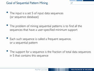 Prof. Pier Luca Lanzi
Goal of Sequential Pattern Mining
•  The input is a set S of input data sequences !
(or sequence database)
•  The problem of mining sequential patterns is to ﬁnd all the
sequences that have a user-speciﬁed minimum support
•  Each such sequence is called a frequent sequence, !
or a sequential pattern
•  The support for a sequence is the fraction of total data sequences
in S that contains this sequence
67
 