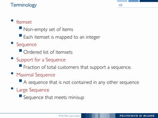 Prof. Pier Luca Lanzi
Terminology
•  Itemset
! Non-empty set of items
! Each itemset is mapped to an integer
•  Sequence
! Ordered list of itemsets
•  Support for a Sequence
! Fraction of total customers that support a sequence.
•  Maximal Sequence
! A sequence that is not contained in any other sequence
•  Large Sequence
! Sequence that meets minisup
68
 