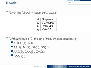 Prof. Pier Luca Lanzi
Example
•  Given the following sequence database
•  With a minsup of 3, the set of frequent subsequences is
! A(3), G(3), T(3)
! AA(3), AG(3), GA(3), GG(3)
! AAG(3), GAA(3), GAG(3)
! GAAG(3)
69
 
