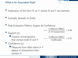 Prof. Pier Luca Lanzi
What is An Association Rule?
•  Implication of the form X ⇒ Y, where X and Y are itemsets
•  Example, {bread} ⇒ {milk}
•  Rule Evaluation Metrics, Suppor & Conﬁdence
•  Support (s)
! Fraction of transactions !
that contain both X and Y
•  Conﬁdence (c)
! Measures how often items in Y !
appear in transactions that!
contain X
8
 
