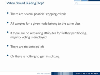 Prof. Pier Luca Lanzi
When Should Building Stop?
•  There are several possible stopping criteria
•  All samples for a given node belong to the same class
•  If there are no remaining attributes for further partitioning,
majority voting is employed
•  There are no samples left
•  Or there is nothing to gain in splitting
13
 
