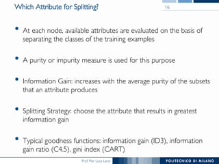 Prof. Pier Luca Lanzi
Which Attribute for Splitting?
•  At each node, available attributes are evaluated on the basis of
separating the classes of the training examples
•  A purity or impurity measure is used for this purpose
•  Information Gain: increases with the average purity of the subsets
that an attribute produces
•  Splitting Strategy: choose the attribute that results in greatest
information gain
•  Typical goodness functions: information gain (ID3), information
gain ratio (C4.5), gini index (CART)
16
 
