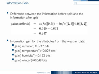 Prof. Pier Luca Lanzi
Information Gain
•  Difference between the information before split and the
information after split
•  Information gain for the attributes from the weather data:
! gain(“outlook”)=0.247 bits
! gain(“temperature”)=0.029 bits
! gain(“humidity”)=0.152 bits
! gain(“windy”)=0.048 bits
23
 