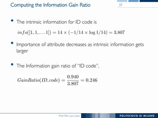 Prof. Pier Luca Lanzi
Computing the Information Gain Ratio
•  The intrinsic information for ID code is
•  Importance of attribute decreases as intrinsic information gets
larger
•  The Information gain ratio of “ID code”,
37
 