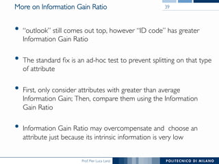 Prof. Pier Luca Lanzi
More on Information Gain Ratio
•  “outlook” still comes out top, however “ID code” has greater
Information Gain Ratio
•  The standard ﬁx is an ad-hoc test to prevent splitting on that type
of attribute
•  First, only consider attributes with greater than average
Information Gain; Then, compare them using the Information
Gain Ratio
•  Information Gain Ratio may overcompensate and choose an
attribute just because its intrinsic information is very low
39
 