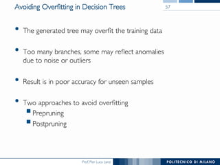 Prof. Pier Luca Lanzi
Avoiding Overﬁtting in Decision Trees
•  The generated tree may overﬁt the training data
•  Too many branches, some may reﬂect anomalies!
due to noise or outliers
•  Result is in poor accuracy for unseen samples
•  Two approaches to avoid overﬁtting
! Prepruning
! Postpruning
57
 