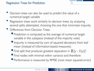 Prof. Pier Luca Lanzi
Regression Trees for Prediction
•  Decision trees can also be used to predict the value of a
numerical target variable
•  Regression trees work similarly to decision trees, by analyzing
several splits attempted, choosing the one that minimizes impurity
•  Differences from Decision Trees
! Prediction is computed as the average of numerical target
variable in the subspace (instead of the majority vote)
! Impurity is measured by sum of squared deviations from leaf
mean (instead of information-based measures)
! Find split that produces greatest separation in 	
[y – E(y)]2
! Find nodes with minimal within variance and therefore
! Performance is measured by RMSE (root mean squared error)
72
 