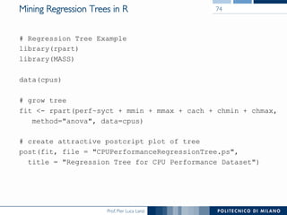 Prof. Pier Luca Lanzi
Mining Regression Trees in R
# Regression Tree Example
library(rpart)
library(MASS)
data(cpus)
# grow tree
fit <- rpart(perf~syct + mmin + mmax + cach + chmin + chmax,
method="anova", data=cpus)
# create attractive postcript plot of tree
post(fit, file = "CPUPerformanceRegressionTree.ps",
title = "Regression Tree for CPU Performance Dataset")
74
 