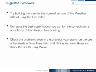 Prof. Pier Luca Lanzi
Suggested Homework
•  Try building the tree for the nominal version of the Weather
dataset using the Gini Index
•  Compute the best upper bound you can for the computational
complexity of the decision tree building
•  Check the problems given in the previous year exams on the use
of Information Gain, Gain Ratio and Gini index, solve them and
check the results using Weka.
78
 