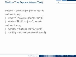 Prof. Pier Luca Lanzi
Decision Tree Representations (Text)
outlook = overcast: yes {no=0, yes=4}
outlook = rainy
| windy = FALSE: yes {no=0, yes=3}
| windy = TRUE: no {no=2, yes=0}
outlook = sunny
| humidity = high: no {no=3, yes=0}
| humidity = normal: yes {no=0, yes=2}
9
 
