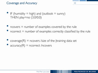 Prof. Pier Luca Lanzi
Coverage and Accuracy
•  IF (humidity = high) and (outlook = sunny) 
THEN play=no (3.0/0.0)
•  ncovers = number of examples covered by the rule
•  ncorrect = number of examples correctly classiﬁed by the rule
•  coverage(R) = ncovers /size of the |training data set
•  accuracy(R) = ncorrect /ncovers
10
 