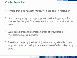 Prof. Pier Luca Lanzi
Conﬂict Resolution
•  If more than one rule is triggered, we need conﬂict resolution
•  Size ordering: assign the highest priority to the triggering rules
that has the “toughest” requirement (i.e., with the most attribute
test)
•  Class-based ordering: decreasing order of prevalence or
misclassiﬁcation cost per class
•  Rule-based ordering (decision list): rules are organized into one
long priority list, according to some measure of rule quality or by
experts
11
 