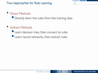 Prof. Pier Luca Lanzi
Two Approaches for Rule Learning
•  Direct Methods
§ Directly learn the rules from the training data
•  Indirect Methods
§ Learn decision tree, then convert to rules
§ Learn neural networks, then extract rules
12
 