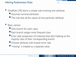 Prof. Pier Luca Lanzi
Inferring Rudimentary Rules
•  OneRule (1R) learns a simple rule involving one attribute
§ Assumes nominal attributes
§ The rule that all the values of one particular attribute
•  Basic version
§ One branch for each value
§ Each branch assigns most frequent class
§ Error rate: proportion of instances that don’t belong to the
majority class of their corresponding branch
§ Choose attribute with lowest error rate
§ “missing” is treated as a separate value
14
 