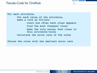 Prof. Pier Luca Lanzi
For each attribute,
For each value of the attribute,
make a rule as follows:
count how often each class appears
find the most frequent class
make the rule assign that class to
this attribute-value
Calculate the error rate of the rules
Choose the rules with the smallest error rate
Pseudo-Code for OneRule 15
 