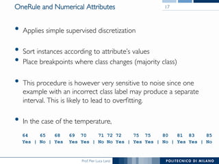 Prof. Pier Luca Lanzi
OneRule and Numerical Attributes
•  Applies simple supervised discretization
•  Sort instances according to attribute’s values
•  Place breakpoints where class changes (majority class)
•  This procedure is however very sensitive to noise since one
example with an incorrect class label may produce a separate
interval. This is likely to lead to overﬁtting.
•  In the case of the temperature, 
17
64 65 68 69 70 71 72 72 75 75 80 81 83 85
Yes | No | Yes Yes Yes | No No Yes | Yes Yes | No | Yes Yes | No
 