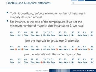 Prof. Pier Luca Lanzi
OneRule and Numerical Attributes
•  To limit overﬁtting, enforce minimum number of instances in
majority class per interval.
•  For instance, in the case of the temperature, if we set the
minimum number of majority class instances to 3, we have
18
64 65 68 69 70 71 72 72 75 75 80 81 83 85
Yes | No | Yes Yes Yes | No No Yes | Yes Yes | No | Yes Yes | No
64 65 68 69 70 71 72 72 75 75 80 81 83 85
Yes | No | Yes Yes Yes | No No Yes | Yes Yes | No | Yes Yes | No
64 65 68 69 70 71 72 72 75 75 80 81 83 85
Yes No Yes Yes Yes | No No Yes Yes Yes | No Yes Yes No
join the intervals to get at least 3 examples
join the intervals with the same majority class
 